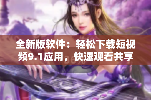 全新版軟件：輕松下載短視頻9.1應(yīng)用，快速觀(guān)看共享好內(nèi)容