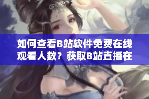 如何查看B站軟件免費(fèi)在線觀看人數(shù)？獲取B站直播在線人數(shù)快速方法