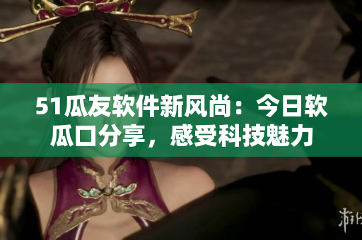 51瓜友軟件新風(fēng)尚：今日軟瓜口分享，感受科技魅力