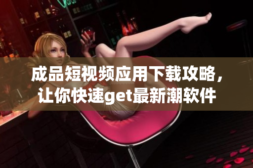 成品短視頻應用下載攻略，讓你快速get最新潮軟件