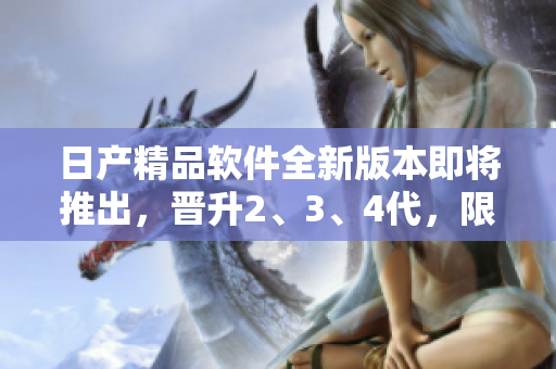日產(chǎn)精品軟件全新版本即將推出，晉升2、3、4代，限時(shí)免費(fèi)體驗(yàn)