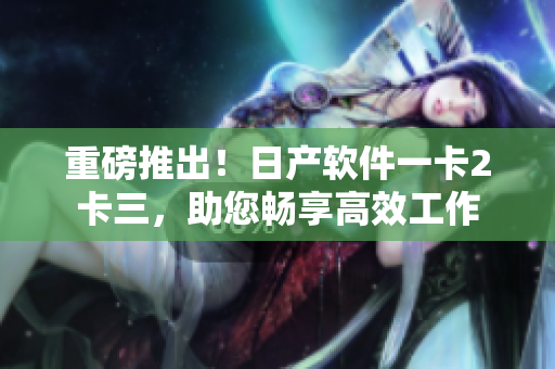 重磅推出！日產(chǎn)軟件一卡2卡三，助您暢享高效工作