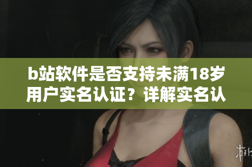 b站軟件是否支持未滿18歲用戶實(shí)名認(rèn)證？詳解實(shí)名認(rèn)證流程及注意事項(xiàng)