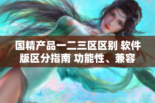 國精產(chǎn)品一二三區(qū)區(qū)別 軟件版區(qū)分指南 功能性、兼容性、用戶體驗對比