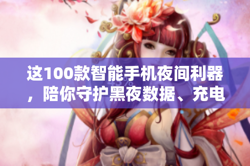 這100款智能手機(jī)夜間利器，陪你守護(hù)黑夜數(shù)據(jù)、充電無(wú)憂