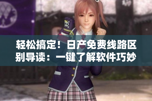 輕松搞定！日產(chǎn)免費(fèi)線路區(qū)別導(dǎo)讀：一鍵了解軟件巧妙區(qū)分一、二、三、四區(qū)！