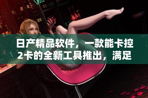 日產(chǎn)精品軟件，一款能卡控2卡的全新工具推出，滿足用戶需求