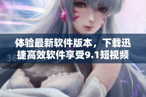 體驗(yàn)最新軟件版本，下載迅捷高效軟件享受9.1短視頻的極速下載功能