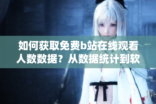 如何獲取免費b站在線觀看人數(shù)數(shù)據(jù)？從數(shù)據(jù)統(tǒng)計到軟件功能全指南