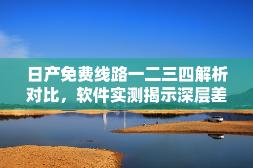 日產(chǎn)免費(fèi)線路一二三四解析對(duì)比，軟件實(shí)測(cè)揭示深層差異