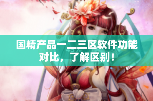 國精產(chǎn)品一二三區(qū)軟件功能對比，了解區(qū)別！