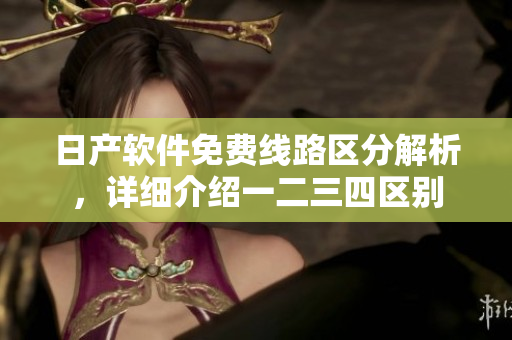 日產(chǎn)軟件免費線路區(qū)分解析，詳細(xì)介紹一二三四區(qū)別