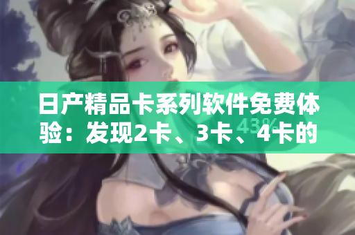 日產(chǎn)精品卡系列軟件免費(fèi)體驗(yàn)：發(fā)現(xiàn)2卡、3卡、4卡的精彩功能