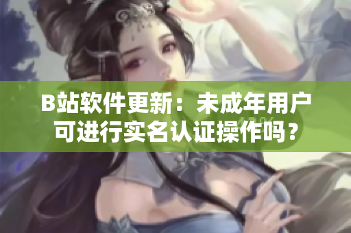 B站軟件更新：未成年用戶可進(jìn)行實(shí)名認(rèn)證操作嗎？