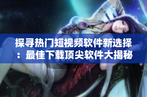 探尋熱門短視頻軟件新選擇：最佳下載頂尖軟件大揭秘