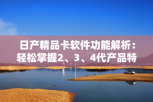 日產(chǎn)精品卡軟件功能解析：輕松掌握2、3、4代產(chǎn)品特點(diǎn)
