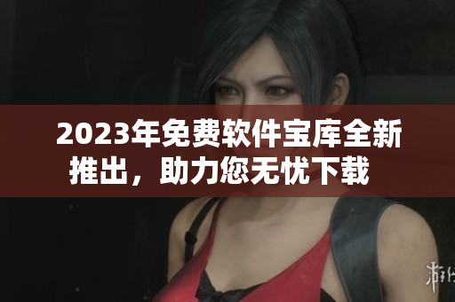 2023年免費(fèi)軟件寶庫全新推出，助力您無憂下載  