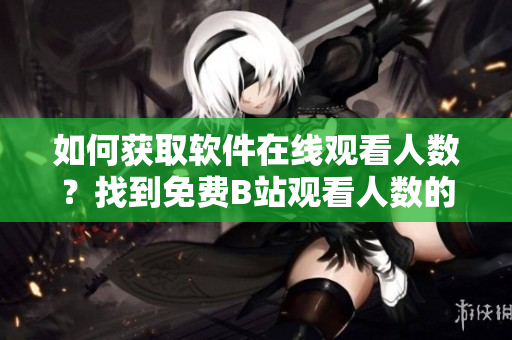 如何獲取軟件在線觀看人數(shù)？找到免費B站觀看人數(shù)的完美指南