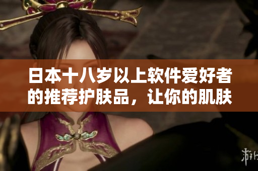 日本十八歲以上軟件愛(ài)好者的推薦護(hù)膚品，讓你的肌膚像編碼一樣清晰易懂