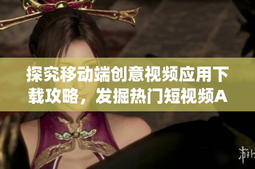 探究移動端創(chuàng)意視頻應(yīng)用下載攻略，發(fā)掘熱門短視頻App應(yīng)用平臺