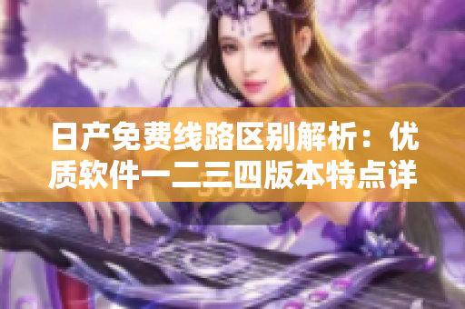 日產(chǎn)免費(fèi)線路區(qū)別解析：優(yōu)質(zhì)軟件一二三四版本特點(diǎn)詳解