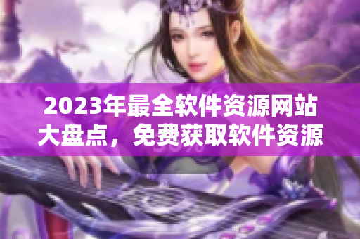 2023年最全軟件資源網(wǎng)站大盤點，免費獲取軟件資源，精彩應(yīng)有盡有