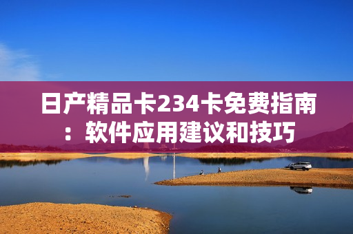 日產(chǎn)精品卡234卡免費(fèi)指南：軟件應(yīng)用建議和技巧
