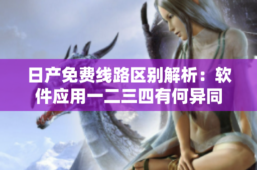 日產(chǎn)免費線路區(qū)別解析：軟件應用一二三四有何異同