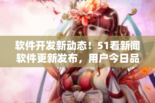 軟件開發(fā)新動態(tài)！51看新聞軟件更新發(fā)布，用戶今日品味最新技術果實