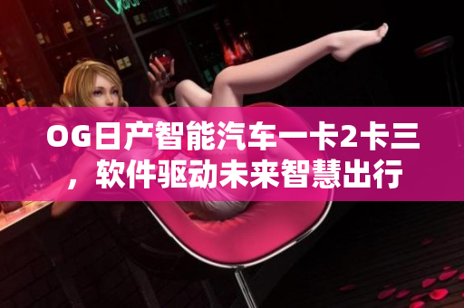 OG日產(chǎn)智能汽車一卡2卡三，軟件驅(qū)動(dòng)未來智慧出行