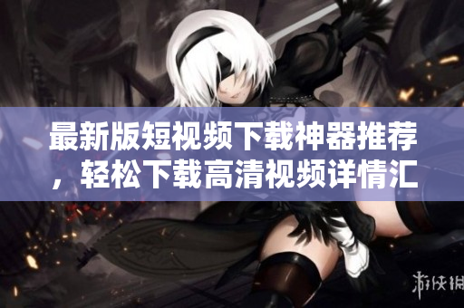 最新版短視頻下載神器推薦，輕松下載高清視頻詳情匯總