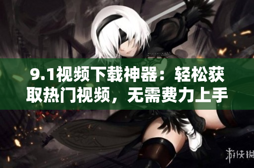 9.1視頻下載神器：輕松獲取熱門視頻，無需費力上手