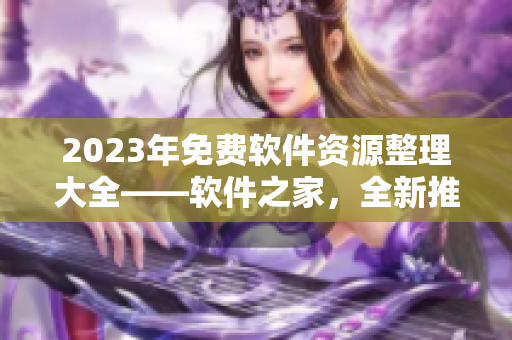 2023年免費(fèi)軟件資源整理大全——軟件之家，全新推薦