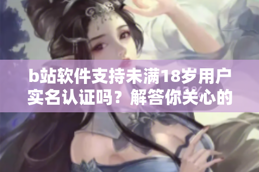 b站軟件支持未滿18歲用戶實(shí)名認(rèn)證嗎？解答你關(guān)心的問題 