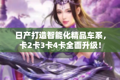 日產(chǎn)打造智能化精品車系，卡2卡3卡4卡全面升級！