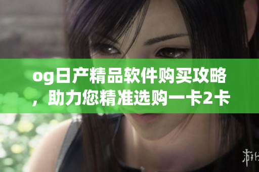 og日產(chǎn)精品軟件購(gòu)買攻略，助力您精準(zhǔn)選購(gòu)一卡2卡三
