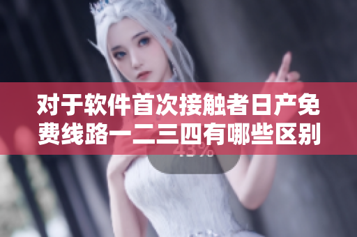 對于軟件首次接觸者日產(chǎn)免費(fèi)線路一二三四有哪些區(qū)別可供選擇？