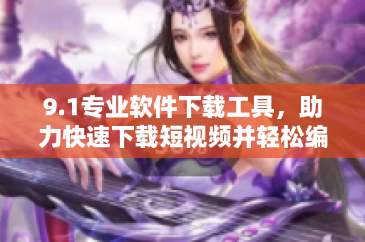 9.1專業(yè)軟件下載工具，助力快速下載短視頻并輕松編輯