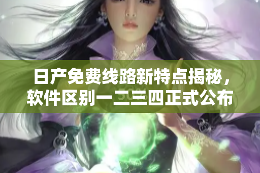 日產(chǎn)免費(fèi)線路新特點(diǎn)揭秘，軟件區(qū)別一二三四正式公布