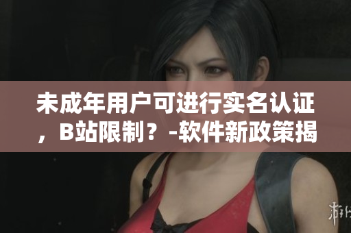 未成年用戶可進(jìn)行實(shí)名認(rèn)證，B站限制？-軟件新政策揭秘