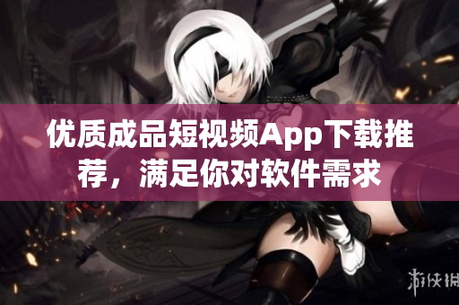 優(yōu)質(zhì)成品短視頻App下載推薦，滿足你對軟件需求