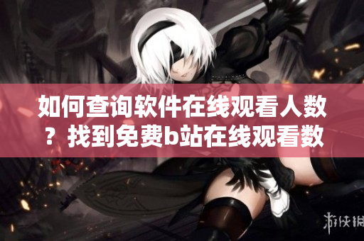 如何查詢軟件在線觀看人數(shù)？找到免費b站在線觀看數(shù)據(jù)方法