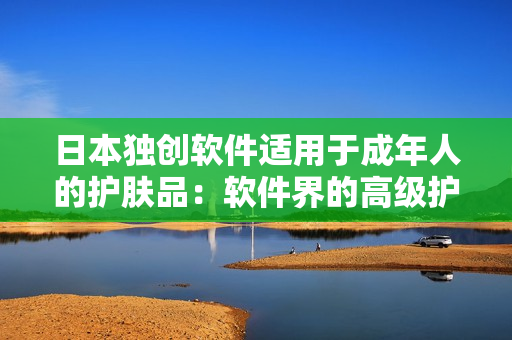 日本獨(dú)創(chuàng)軟件適用于成年人的護(hù)膚品：軟件界的高級(jí)護(hù)理保養(yǎng)產(chǎn)品