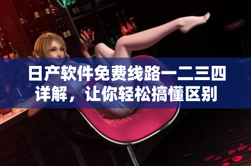 日產(chǎn)軟件免費(fèi)線路一二三四詳解，讓你輕松搞懂區(qū)別