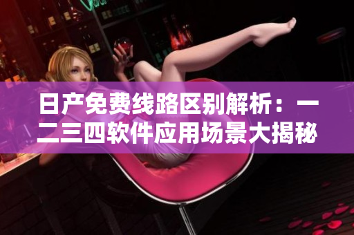 日產(chǎn)免費(fèi)線路區(qū)別解析：一二三四軟件應(yīng)用場(chǎng)景大揭秘