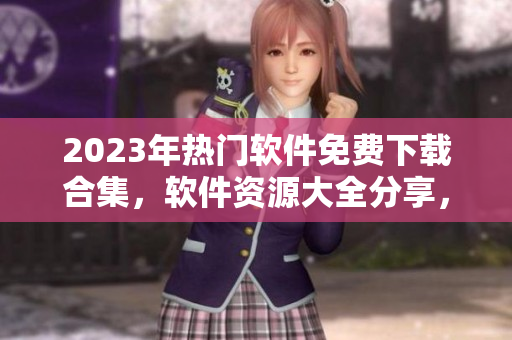 2023年熱門軟件免費下載合集，軟件資源大全分享，最新軟件免費獲取