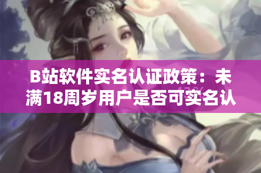 B站軟件實名認證政策：未滿18周歲用戶是否可實名認證？
