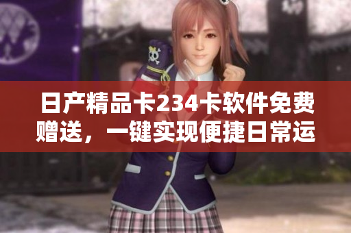 日產(chǎn)精品卡234卡軟件免費(fèi)贈送，一鍵實(shí)現(xiàn)便捷日常運(yùn)營
