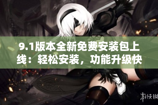 9.1版本全新免費安裝包上線：輕松安裝，功能升級快捷