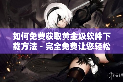 如何免費獲取黃金級軟件下載方法 - 完全免費讓您輕松獲取頂級軟件